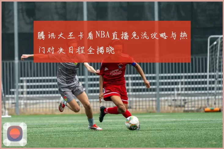 腾讯大王卡看NBA直播免流攻略与热门对决日程全揭晓
