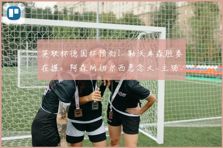 英联杯德国杯预测!勒沃库森胜券在握,阿森纳切尔西悬念大_主场_欧冠_那不勒斯