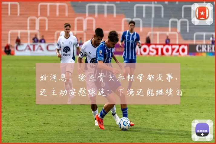 好消息!徐杰骨头和韧带都没事,还主动安慰球迷:下场还能继续打