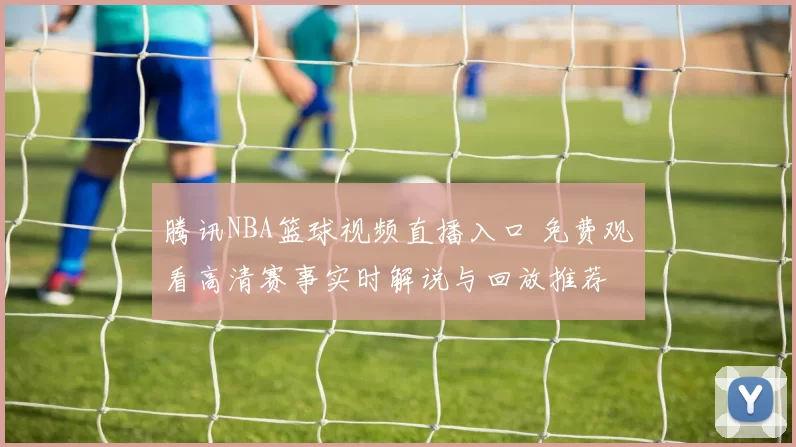 腾讯NBA篮球视频直播入口 免费观看高清赛事实时解说与回放推荐