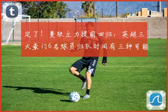 定了!曼联主力提前回归,英超三大豪门6名球员归队时间有三种可能_决赛_莫和_欧冠