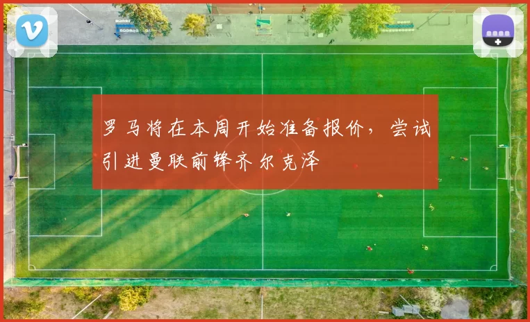 罗马将在本周开始准备报价，尝试引进曼联前锋齐尔克泽