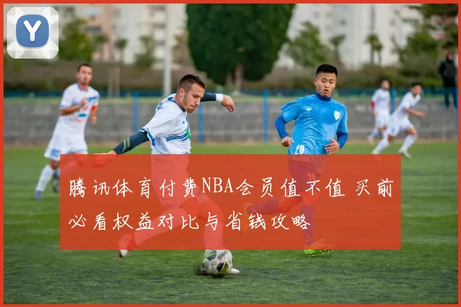 腾讯体育付费NBA会员值不值 买前必看权益对比与省钱攻略