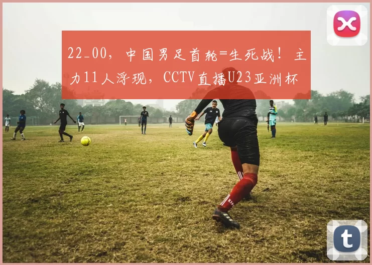 22_00，中国男足首轮=生死战！主力11人浮现，CCTV直播U23亚洲杯