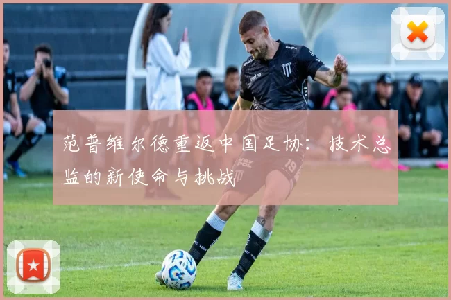 范普维尔德重返中国足协:技术总监的新使命与挑战