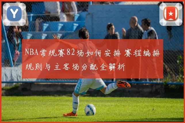 NBA常规赛82场如何安排 赛程编排规则与主客场分配全解析