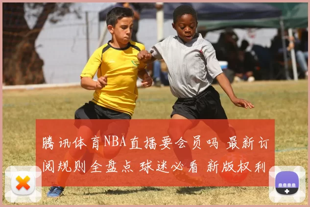 腾讯体育NBA直播要会员吗 最新订阅规则全盘点 球迷必看 新版权利解读