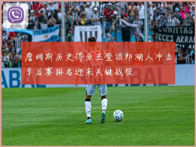 詹姆斯历史得分王登顶即湖人冲击季后赛排名迎来关键战役