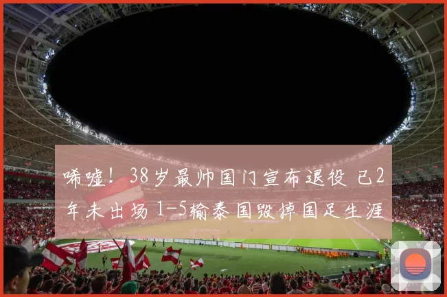 唏嘘!38岁最帅国门宣布退役 已2年未出场 1-5输泰国毁掉国足生涯