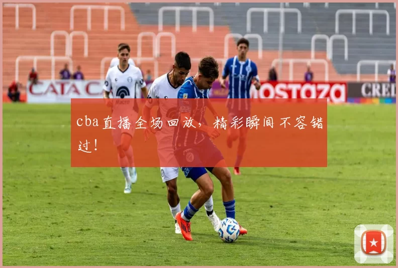 cba直播全场回放，精彩瞬间不容错过！