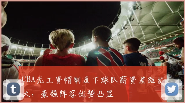 CBA无工资帽制度下球队薪资差距扩大，豪强阵容优势凸显