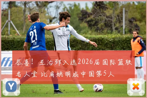 恭喜！王治郅入选2026届国际篮联名人堂 比肩姚明成中国第5人