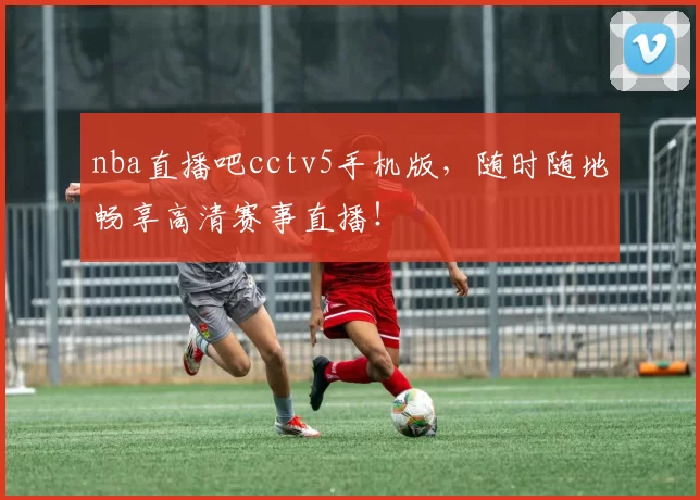 nba直播吧cctv5手机版，随时随地畅享高清赛事直播！