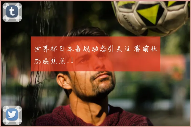 世界杯日本备战动态引关注 赛前状态成焦点_1