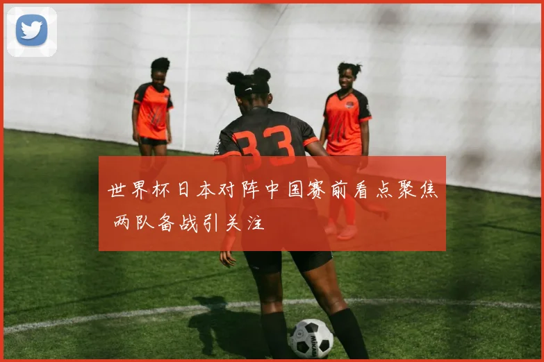 世界杯日本对阵中国赛前看点聚焦 两队备战引关注