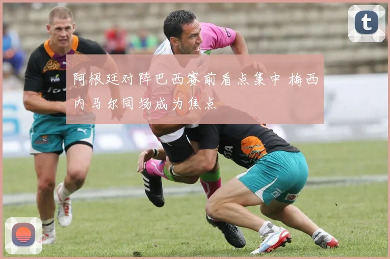 阿根廷对阵巴西赛前看点集中 梅西内马尔同场成为焦点