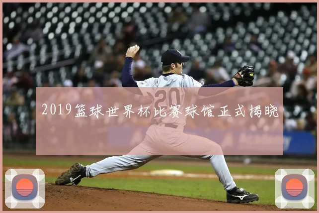 2019篮球世界杯比赛球馆正式揭晓