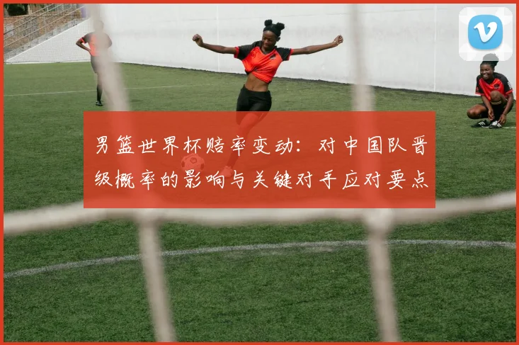 男篮世界杯赔率变动：对中国队晋级概率的影响与关键对手应对要点