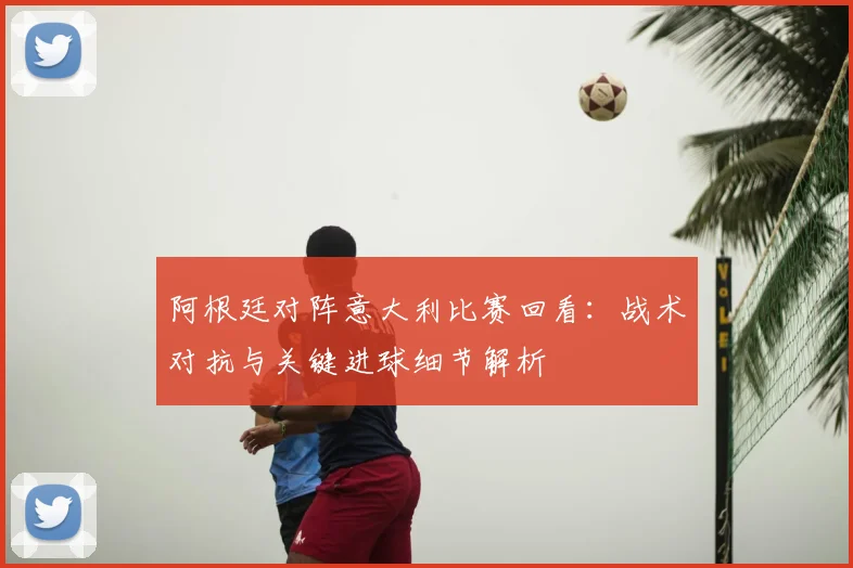 阿根廷对阵意大利比赛回看：战术对抗与关键进球细节解析