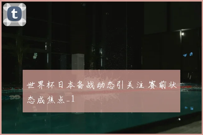 世界杯日本备战动态引关注 赛前状态成焦点_1