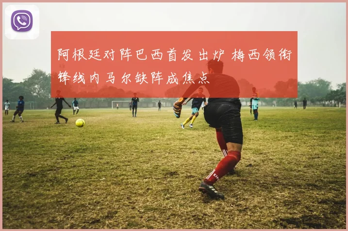 阿根廷对阵巴西首发出炉 梅西领衔锋线内马尔缺阵成焦点