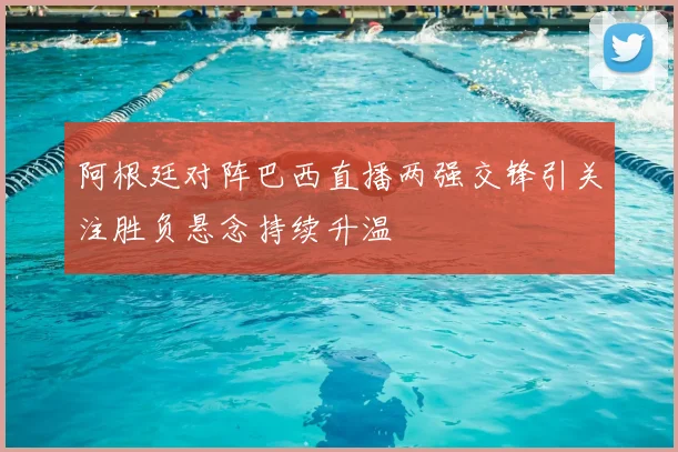 阿根廷对阵巴西直播两强交锋引关注胜负悬念持续升温
