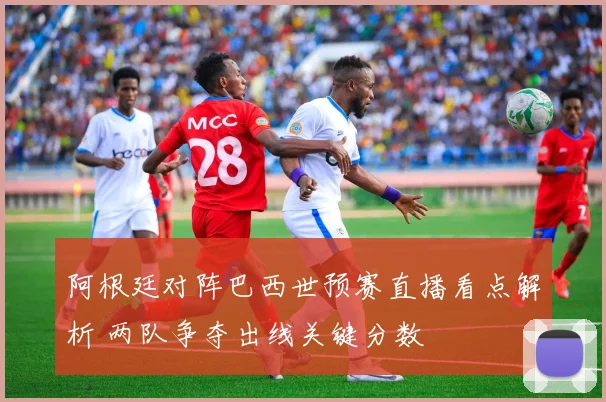 阿根廷对阵巴西世预赛直播看点解析 两队争夺出线关键分数