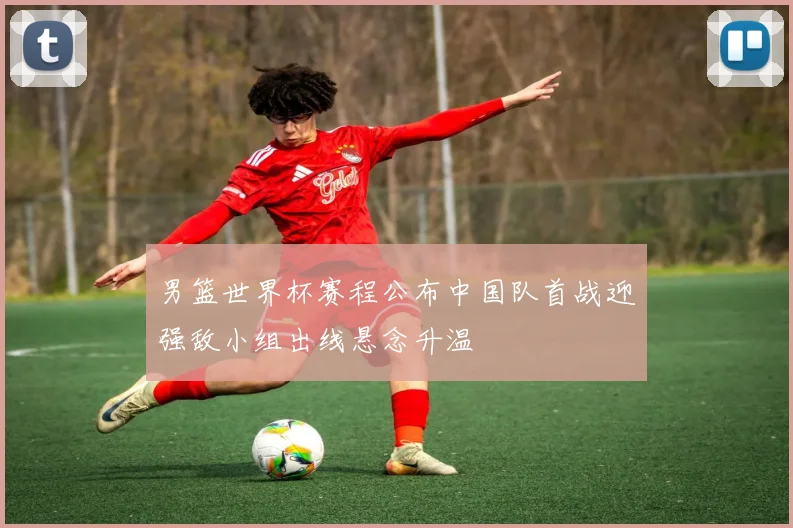男篮世界杯赛程公布中国队首战迎强敌小组出线悬念升温