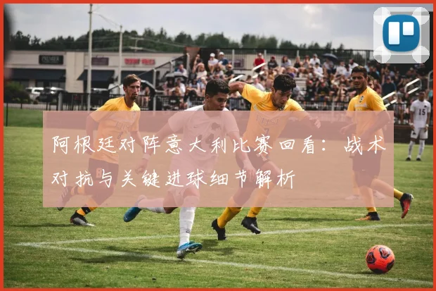 阿根廷对阵意大利比赛回看：战术对抗与关键进球细节解析