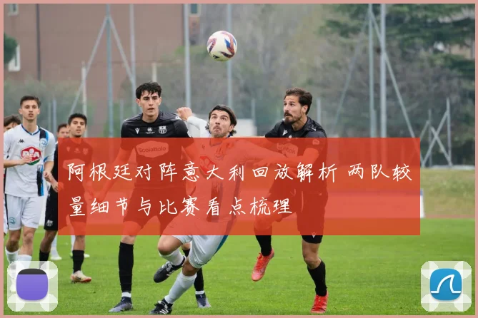 阿根廷对阵意大利回放解析 两队较量细节与比赛看点梳理