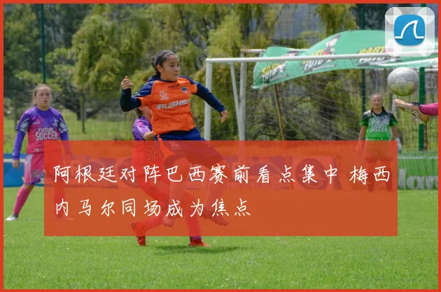 阿根廷对阵巴西赛前看点集中 梅西内马尔同场成为焦点