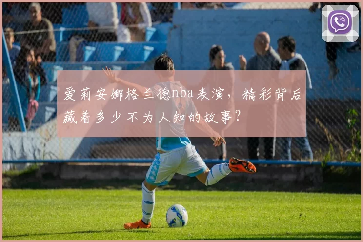 爱莉安娜格兰德nba表演，精彩背后藏着多少不为人知的故事？