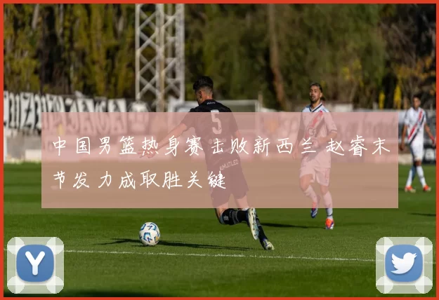 中国男篮热身赛击败新西兰 赵睿末节发力成取胜关键