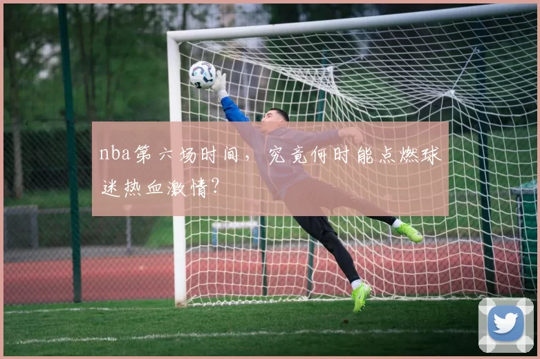 nba第六场时间,究竟何时能点燃球迷热血激情?