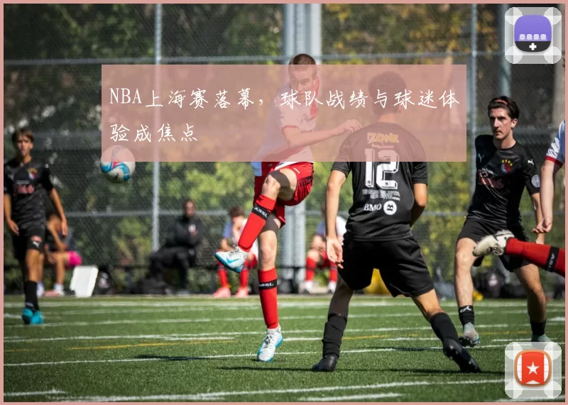 NBA上海赛落幕,球队战绩与球迷体验成焦点