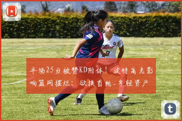 半场25分被赞KD附体!波特高光影响篮网摆烂:欲换首轮_年轻资产