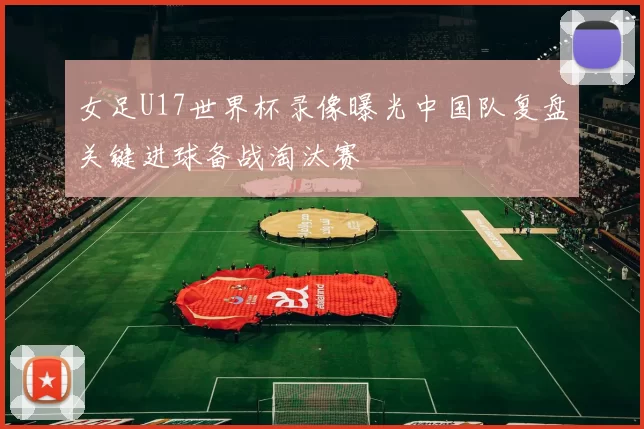 女足U17世界杯录像曝光中国队复盘关键进球备战淘汰赛