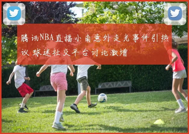 腾讯NBA直播小南意外走光事件引热议 球迷社交平台讨论激增