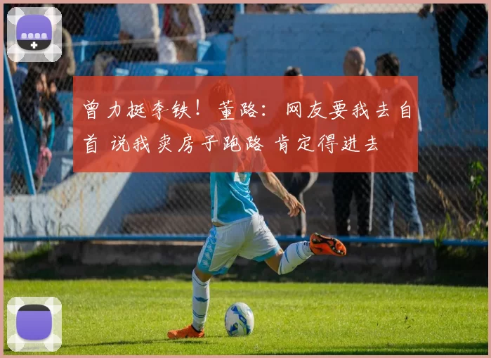 曾力挺李铁!董路:网友要我去自首 说我卖房子跑路 肯定得进去