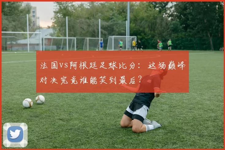 法国vs阿根廷足球比分:这场巅峰对决究竟谁能笑到最后?
