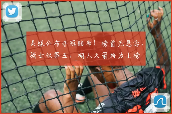 美媒公布夺冠赔率！榜首无悬念，骑士仅第五，湖人火箭均为上榜