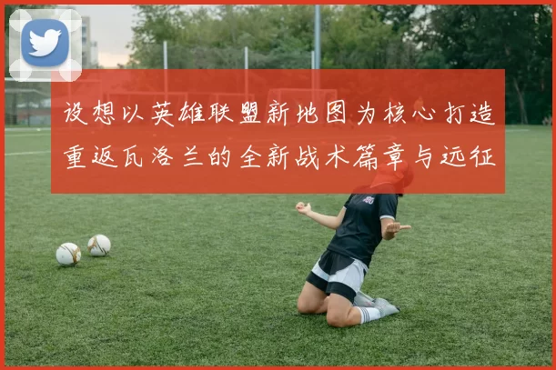 设想以英雄联盟新地图为核心打造重返瓦洛兰的全新战术篇章与远征焕耀