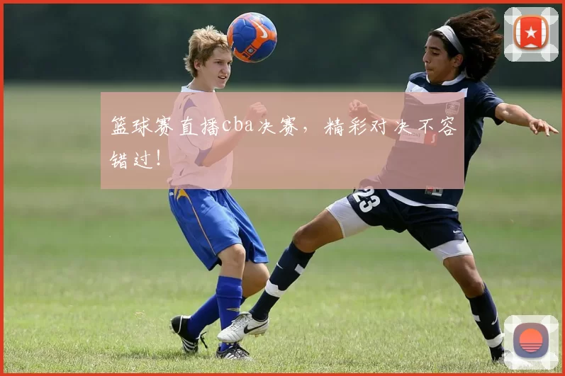 篮球赛直播cba决赛，精彩对决不容错过！