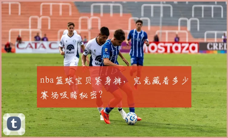 nba篮球宝贝紧身裤,究竟藏着多少赛场吸睛秘密?