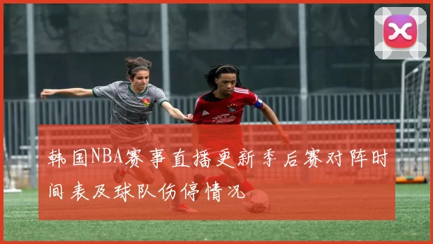 韩国NBA赛事直播更新季后赛对阵时间表及球队伤停情况