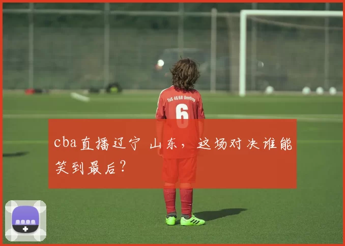cba直播辽宁 山东,这场对决谁能笑到最后?