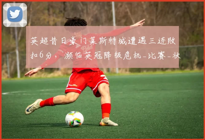 英超昔日豪门莱斯特城遭遇三连败扣6分，濒临英冠降级危机_比赛_状态_赛季